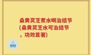 桑黄灵芝煮水喝治结节(桑黄灵芝水可治结节，功效显著)