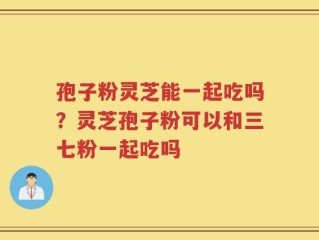 孢子粉灵芝能一起吃吗？灵芝孢子粉可以和三七粉一起吃吗