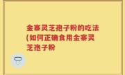 金寨灵芝孢子粉的吃法(如何正确食用金寨灵芝孢子粉
