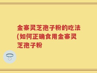 金寨灵芝孢子粉的吃法(如何正确食用金寨灵芝孢子粉