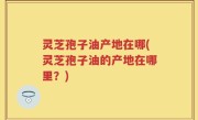 灵芝孢子油产地在哪(灵芝孢子油的产地在哪里?)