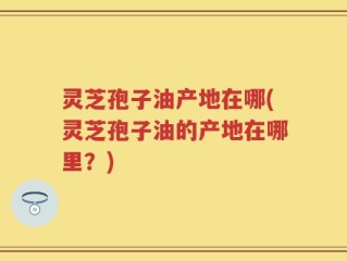 灵芝孢子油产地在哪(灵芝孢子油的产地在哪里？)