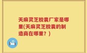 天麻灵芝胶囊厂家是哪里(天麻灵芝胶囊的制造商在哪里？)