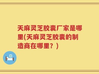 天麻灵芝胶囊厂家是哪里(天麻灵芝胶囊的制造商在哪里？)