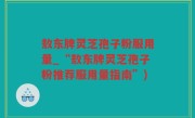 敖东牌灵芝孢子粉服用量_“敖东牌灵芝孢子粉推荐服用量指南”)