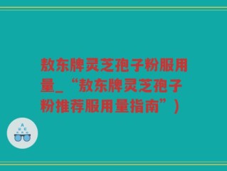 敖东牌灵芝孢子粉服用量_“敖东牌灵芝孢子粉推荐服用量指南”)