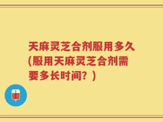 天麻灵芝合剂服用多久(服用天麻灵芝合剂需要多长时间？)