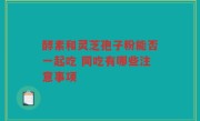 酵素和灵芝孢子粉能否一起吃 同吃有哪些注意事项