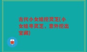 古代小女娃挖灵芝(小女娃寻灵芝，意外挖出宝藏)