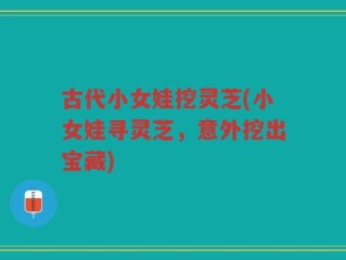 古代小女娃挖灵芝(小女娃寻灵芝，意外挖出宝藏)