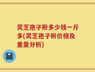 灵芝孢子粉多少钱一斤多(灵芝孢子粉价格及重量分析)