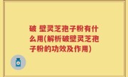 破 壁灵芝孢子粉有什么用(解析破壁灵芝孢子粉的功效及作用)