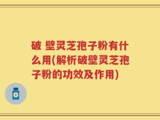 破 壁灵芝孢子粉有什么用(解析破壁灵芝孢子粉的功效及作用)