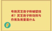 粤微灵芝孢子粉破壁技术？灵芝孢子粉功效与作用及用量是什么