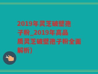 2019年灵芝破壁孢子粉_2019年高品质灵芝破壁孢子粉全面解析)