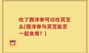 吃了西洋参可以吃灵芝么(西洋参与灵芝能否一起食用？)