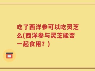 吃了西洋参可以吃灵芝么(西洋参与灵芝能否一起食用？)