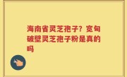 海南省灵芝孢子？宽甸破壁灵芝孢子粉是真的吗