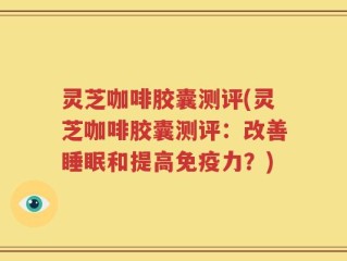 灵芝咖啡胶囊测评(灵芝咖啡胶囊测评：改善睡眠和提高免疫力？)