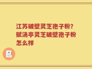 江苏破壁灵芝孢子粉？赋汤亭灵芝破壁孢子粉怎么样