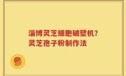 淄博灵芝细胞破壁机？灵芝孢子粉制作法
