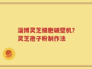 淄博灵芝细胞破壁机？灵芝孢子粉制作法