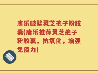 唐乐破壁灵芝孢子粉胶囊(唐乐推荐灵芝孢子粉胶囊，抗氧化，增强免疫力)