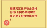 破壁灵芝孢子粉全国排行榜(全国热销的破壁灵芝孢子粉推荐排行榜)