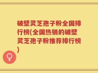 破壁灵芝孢子粉全国排行榜(全国热销的破壁灵芝孢子粉推荐排行榜)