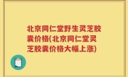 北京同仁堂野生灵芝胶囊价格(北京同仁堂灵芝胶囊价格大幅上涨)