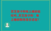 灵芝孢子粉晚上睡前能吃吗_灵芝孢子粉：晚上睡前服用是否适宜？