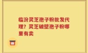 临汾灵芝孢子粉批发代理？灵芝破壁孢子粉哪里有卖