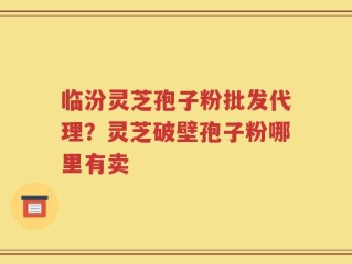 临汾灵芝孢子粉批发代理？灵芝破壁孢子粉哪里有卖