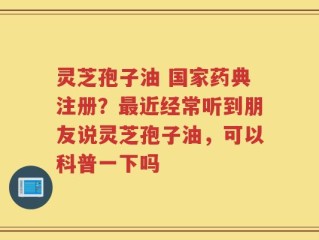 灵芝孢子油 国家药典注册？最近经常听到朋友说灵芝孢子油，可以科普一下吗