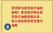 灵芝粉与灵芝孢子油的差别？灵芝孢子粉比灵芝孢子油便宜那么多，有人却选择买灵芝孢子油呢