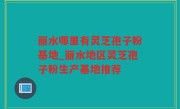 丽水哪里有灵芝孢子粉基地_丽水地区灵芝孢子粉生产基地推荐