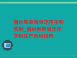 丽水哪里有灵芝孢子粉基地_丽水地区灵芝孢子粉生产基地推荐