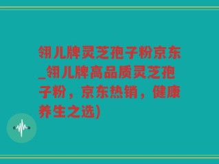 翎儿牌灵芝孢子粉京东_翎儿牌高品质灵芝孢子粉，京东热销，健康养生之选)