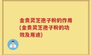 金贵灵芝孢子粉的作用(金贵灵芝孢子粉的功效及用途)