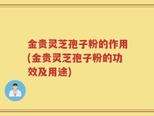 金贵灵芝孢子粉的作用(金贵灵芝孢子粉的功效及用途)