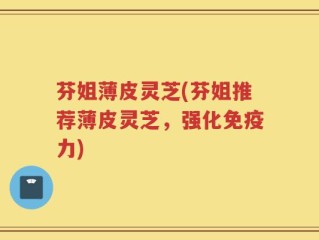 芬姐薄皮灵芝(芬姐推荐薄皮灵芝，强化免疫力)