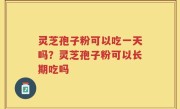 灵芝孢子粉可以吃一天吗？灵芝孢子粉可以长期吃吗