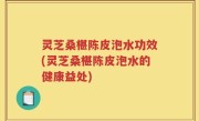 灵芝桑椹陈皮泡水功效(灵芝桑椹陈皮泡水的健康益处)