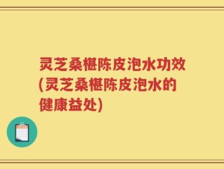灵芝桑椹陈皮泡水功效(灵芝桑椹陈皮泡水的健康益处)