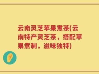 云南灵芝苹果煮茶(云南特产灵芝茶，搭配苹果煮制，滋味独特)