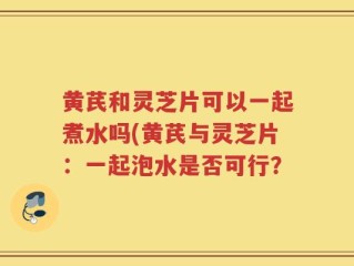 黄芪和灵芝片可以一起煮水吗(黄芪与灵芝片：一起泡水是否可行？