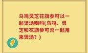 乌鸡灵芝花旗参可以一起煲汤喝吗(乌鸡、灵芝和花旗参可否一起用来煲汤？)