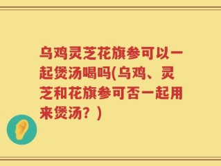乌鸡灵芝花旗参可以一起煲汤喝吗(乌鸡、灵芝和花旗参可否一起用来煲汤？)