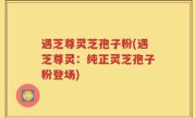 遇芝尊灵芝孢子粉(遇芝尊灵：纯正灵芝孢子粉登场)