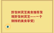 野生树灵芝美食推荐发现野生树灵芝——一个别样的美食享受)